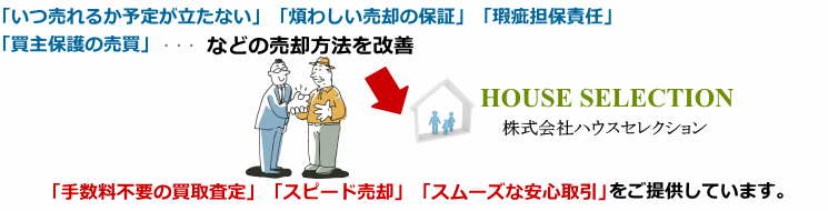 株式会社ハウスセレクションは、従来の買い手探しによる「いつ売れるか予定が立たない」「煩わしい売却の保証」「瑕疵担保責任」「買主保護の売買」などの売却方法を改善、「手数料不要の買取査定」「スピード売却」「スムーズな安心取引」をご提供しています。