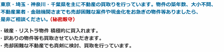 東京・埼玉・神奈川・千葉県を主に不動産の買取りを行っています。物件の築年数、大小不問、不動産業者・金融機関さまでも売却困難な案件や現金化をお急ぎの物件等ありましたら、是非ご相談ください。・破産・リストラ物件 積極的に買入れます。・訳ありの物件等も買取させていただきます。・売却困難な不動産でも真剣に検討、買取を行っています。