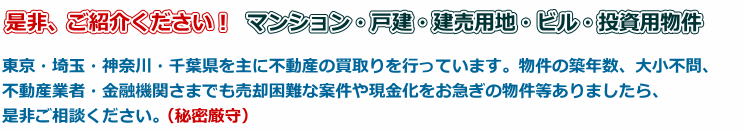 是非、ご紹介ください!マンション・戸建・建売用地・ビル・投資用物件!東京・埼玉・神奈川・千葉県を主に不動産の買取りを行っています。物件の築年数、大小不問、不動産業者・金融機関さまでも売却困難な案件や現金化をお急ぎの物件等ありましたら、是非ご相談ください。
